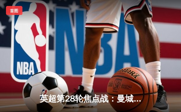 英超第28轮焦点战：曼城3-1逆转曼联，哈兰德双响助蓝月亮紧追榜首