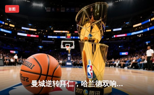 曼城逆转拜仁，哈兰德双响助蓝月亮挺进欧冠四强