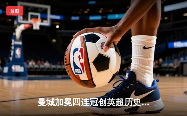 曼城加冕四连冠创英超历史，哈兰德双响锁定胜局